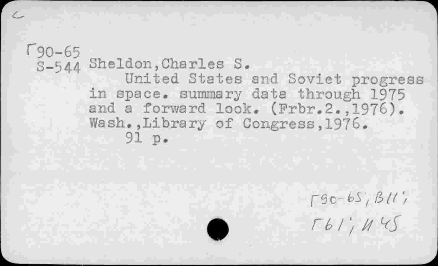 ﻿rgo-65
S-544 Sheldon,Charles S.
United States and Soviet progress in space, summary data through 1975 and a forward look. (Frbr.2.,1976). Wash.,Library of Congress,1976.
91 p.
I 3c- <oS t (bl( 'f rbi'/